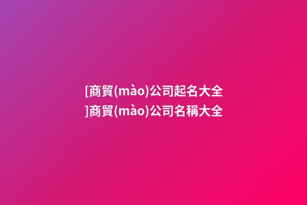 [商貿(mào)公司起名大全]商貿(mào)公司名稱大全-第1張-公司起名-玄機派